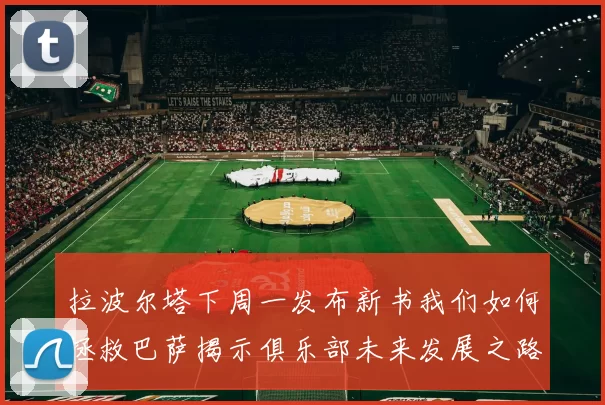 拉波尔塔下周一发布新书我们如何拯救巴萨揭示俱乐部未来发展之路