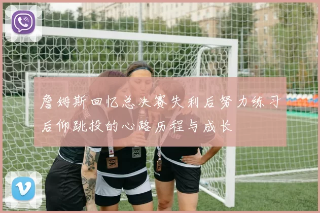 詹姆斯回忆总决赛失利后努力练习后仰跳投的心路历程与成长