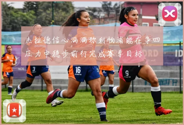 杰拉德信心满满称利物浦能在争四压力中稳步前行完成赛季目标