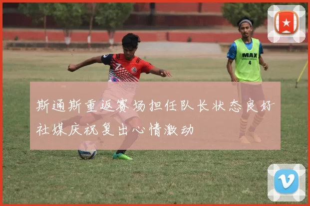 斯通斯重返赛场担任队长状态良好社媒庆祝复出心情激动