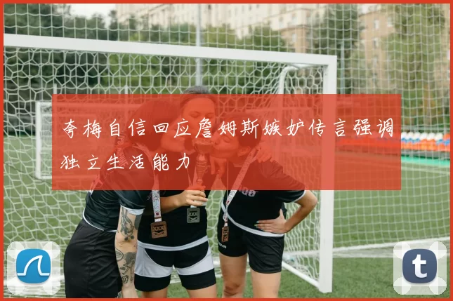 夸梅自信回应詹姆斯嫉妒传言强调独立生活能力