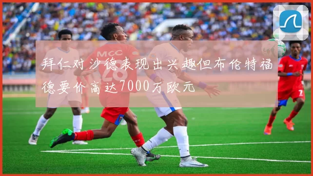拜仁对沙德表现出兴趣但布伦特福德要价高达7000万欧元