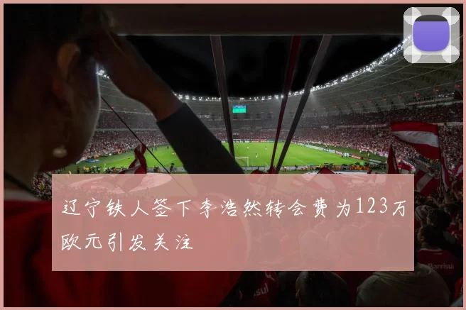 辽宁铁人签下李浩然转会费为123万欧元引发关注