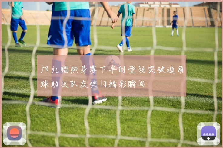 邝兆镭热身赛下半时登场突破造角球助攻队友破门精彩瞬间