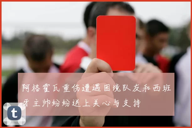 阿格霍瓦重伤遭遇困境队友和西班牙主帅纷纷送上关心与支持