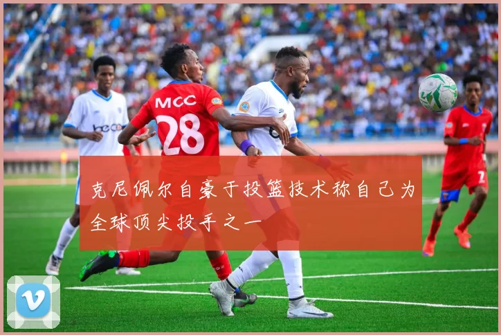 克尼佩尔自豪于投篮技术称自己为全球顶尖投手之一
