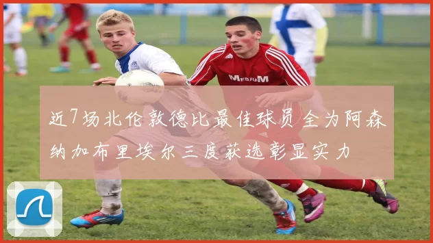 近7场北伦敦德比最佳球员全为阿森纳加布里埃尔三度获选彰显实力