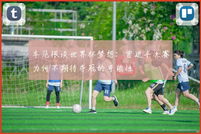 车范根谈世界杯梦想：曾进半决赛为何不期待夺冠的可能性
