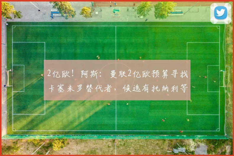 2亿欧！阿斯：曼联2亿欧预算寻找卡塞米罗替代者，候选有托纳利等