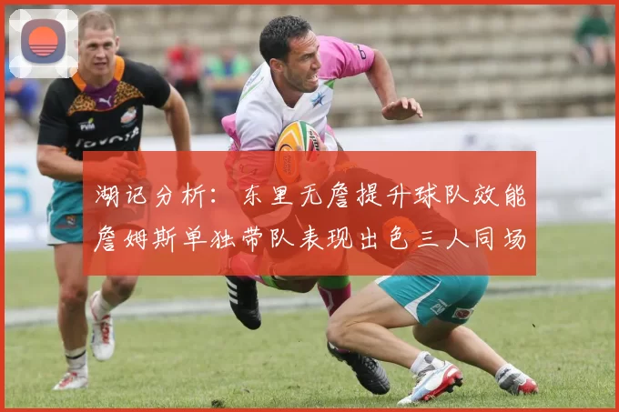 湖记分析：东里无詹提升球队效能詹姆斯单独带队表现出色三人同场反而下滑