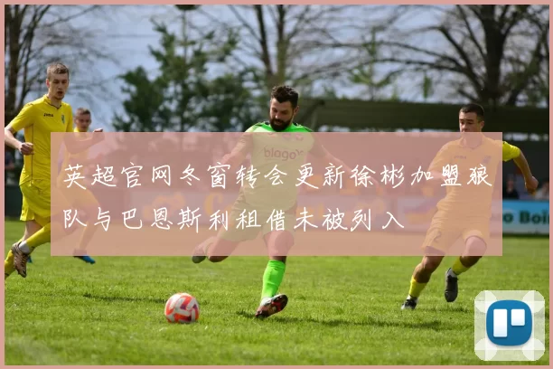 英超官网冬窗转会更新徐彬加盟狼队与巴恩斯利租借未被列入