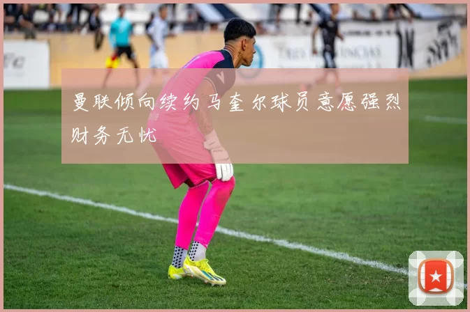 曼联倾向续约马奎尔球员意愿强烈财务无忧