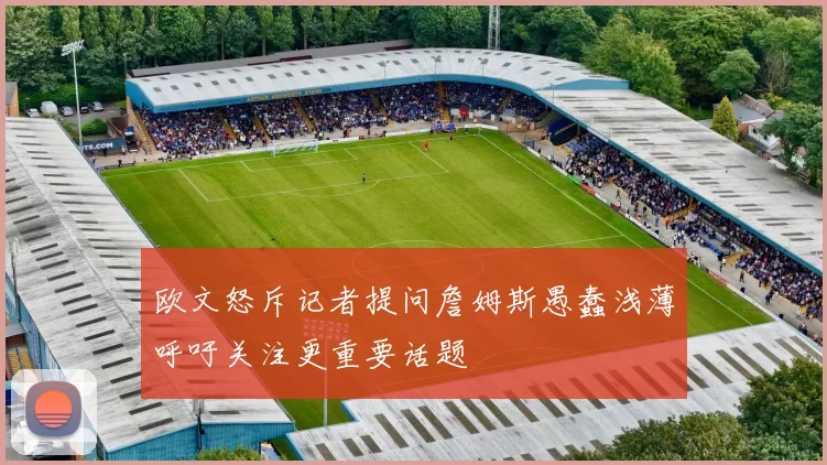 欧文怒斥记者提问詹姆斯愚蠢浅薄呼吁关注更重要话题