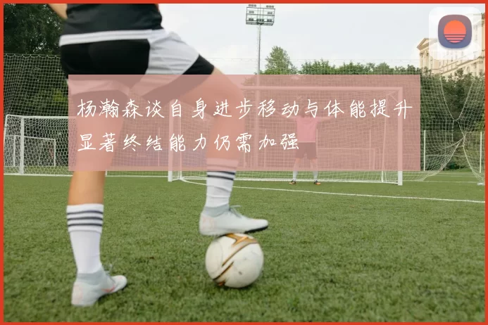 杨瀚森谈自身进步移动与体能提升显著终结能力仍需加强