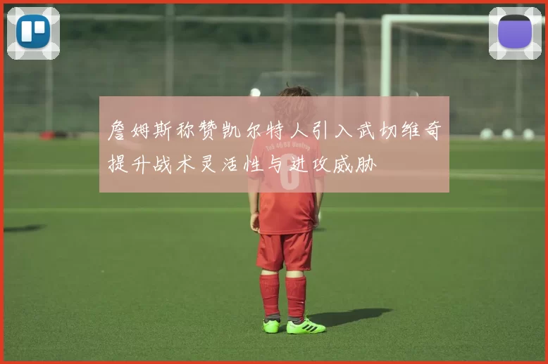 詹姆斯称赞凯尔特人引入武切维奇提升战术灵活性与进攻威胁