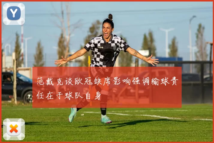 范戴克谈欧冠缺席影响强调输球责任在于球队自身