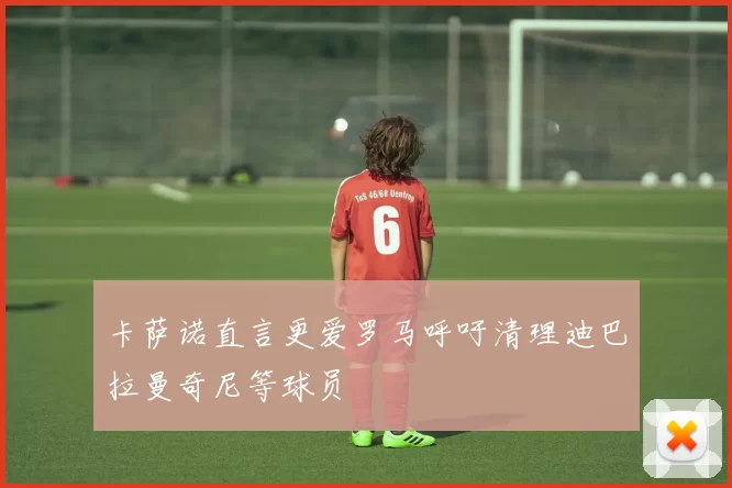 卡萨诺直言更爱罗马呼吁清理迪巴拉曼奇尼等球员
