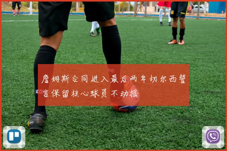 詹姆斯合同进入最后两年切尔西誓言保留核心球员不动摇
